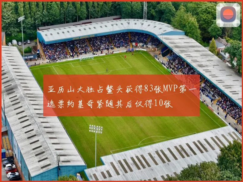 亚历山大独占鳌头获得83张MVP第一选票约基奇紧随其后仅得10张
