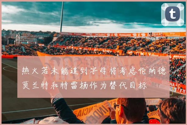 热火若未能追到字母将考虑伦纳德莫兰特和特雷杨作为替代目标