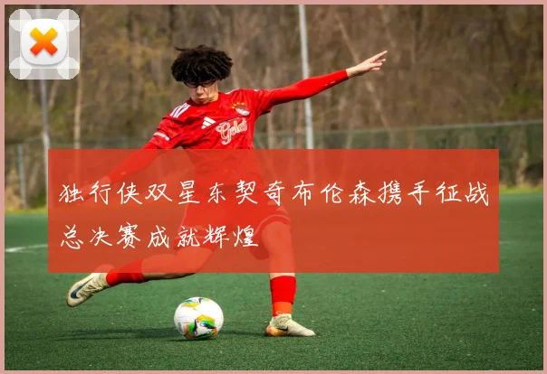 独行侠双星东契奇布伦森携手征战总决赛成就辉煌