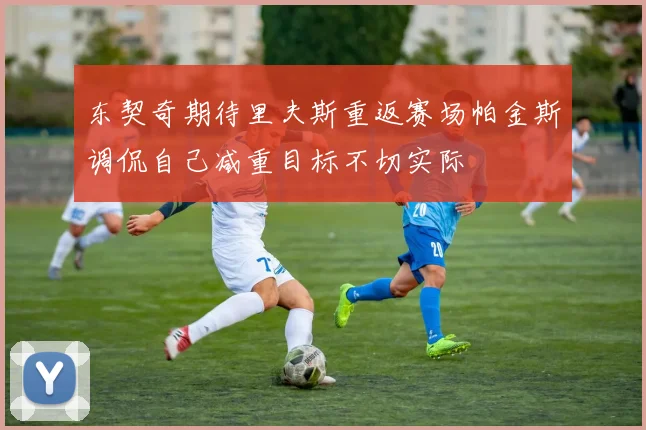 东契奇期待里夫斯重返赛场帕金斯调侃自己减重目标不切实际