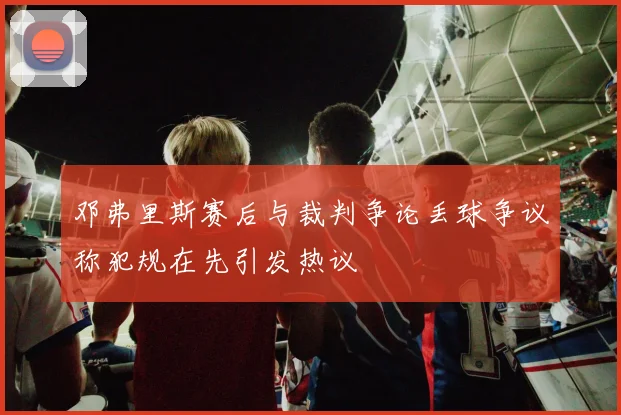 邓弗里斯赛后与裁判争论丢球争议称犯规在先引发热议