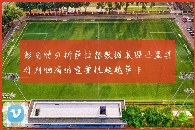 彭南特分析萨拉赫数据表现凸显其对利物浦的重要性超越萨卡