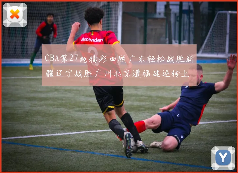 CBA第27轮精彩回顾广东轻松战胜新疆辽宁战胜广州北京遭福建逆转上海击败山东