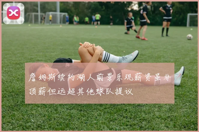 詹姆斯续约湖人前景乐观薪资虽非顶薪但远超其他球队提议