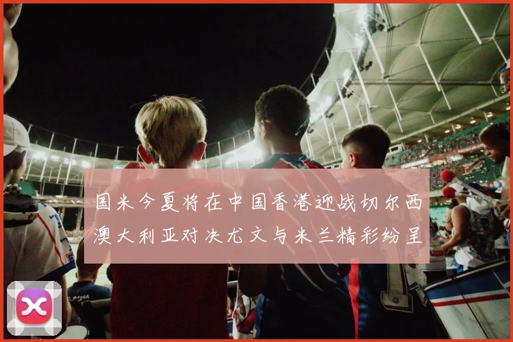 国米今夏将在中国香港迎战切尔西澳大利亚对决尤文与米兰精彩纷呈