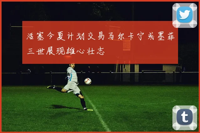 活塞今夏计划交易马尔卡宁或墨菲三世展现雄心壮志