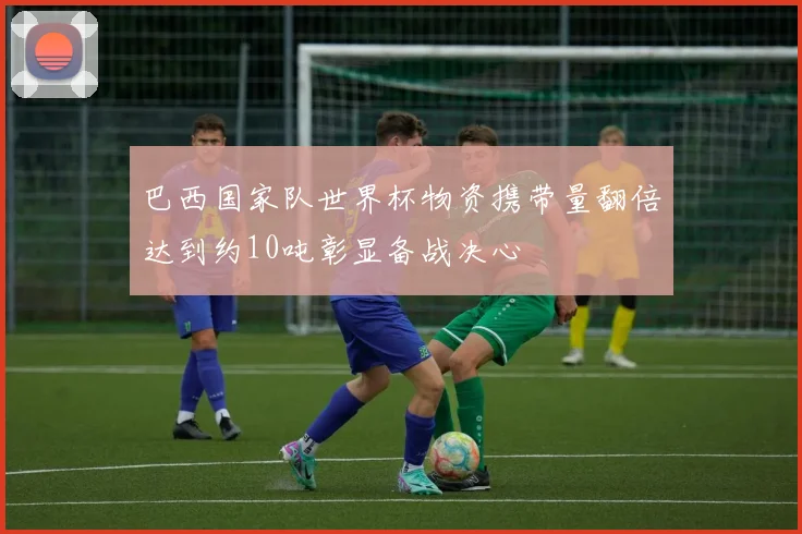 巴西国家队世界杯物资携带量翻倍达到约10吨彰显备战决心