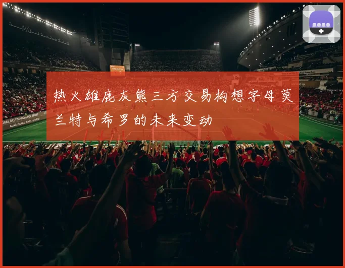 热火雄鹿灰熊三方交易构想字母莫兰特与希罗的未来变动