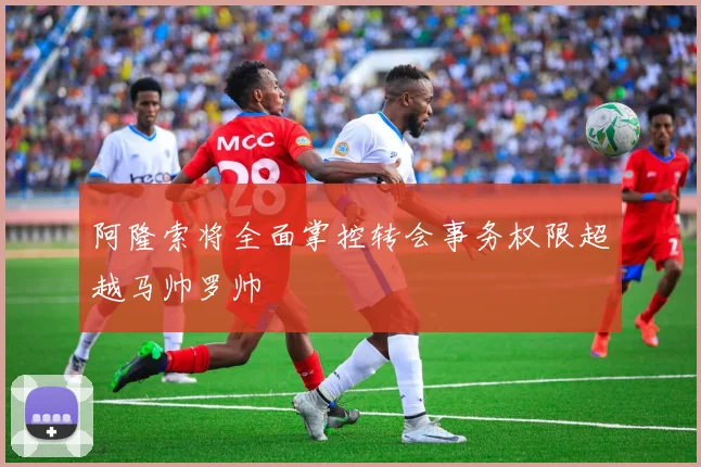 阿隆索将全面掌控转会事务权限超越马帅罗帅