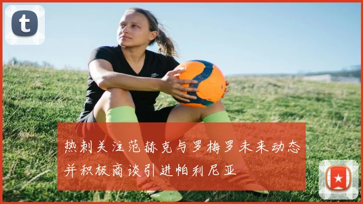 热刺关注范赫克与罗梅罗未来动态并积极商谈引进帕利尼亚